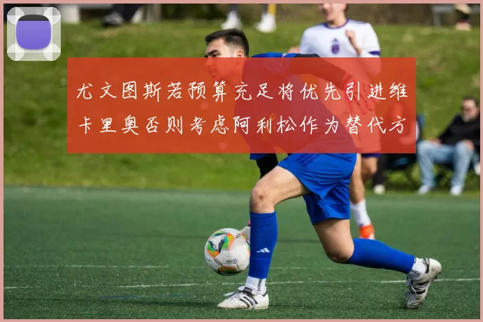 尤文图斯若预算充足将优先引进维卡里奥否则考虑阿利松作为替代方案