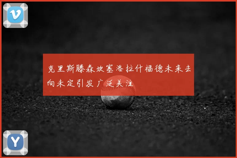 克里斯滕森坎塞洛拉什福德未来去向未定引发广泛关注
