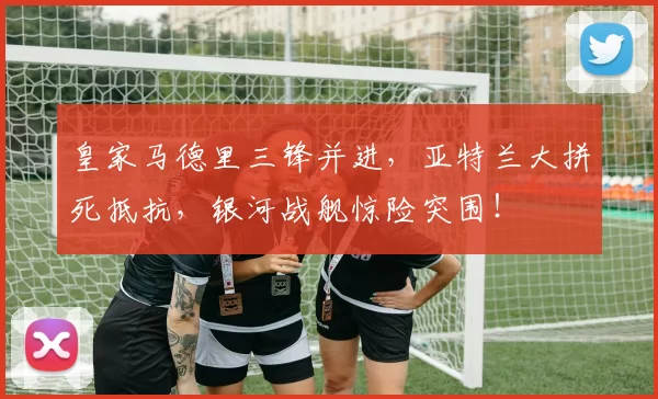 皇家马德里三锋并进，亚特兰大拼死抵抗，银河战舰惊险突围！