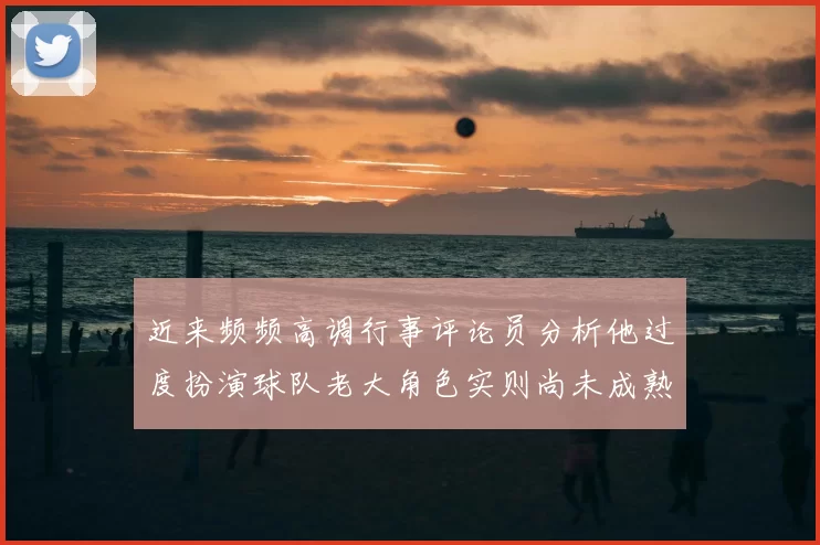 近来频频高调行事评论员分析他过度扮演球队老大角色实则尚未成熟