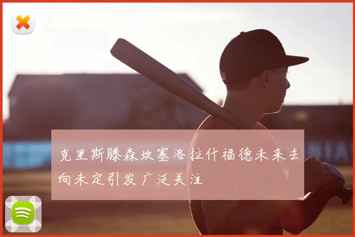 克里斯滕森坎塞洛拉什福德未来去向未定引发广泛关注