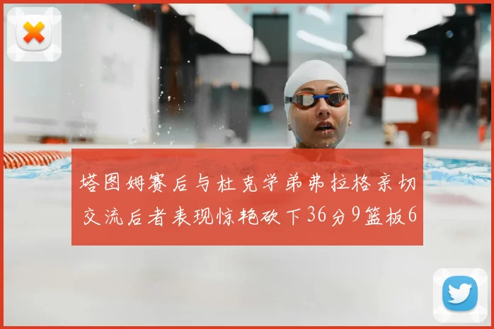 塔图姆赛后与杜克学弟弗拉格亲切交流后者表现惊艳砍下36分9篮板6助攻