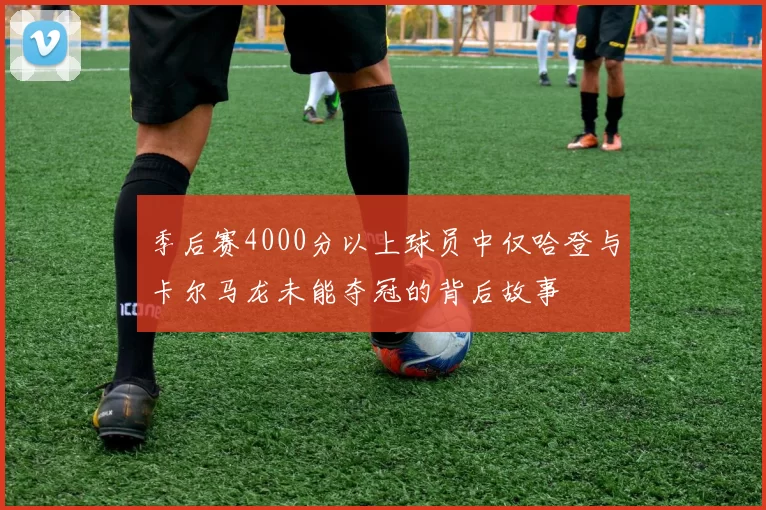 季后赛4000分以上球员中仅哈登与卡尔马龙未能夺冠的背后故事