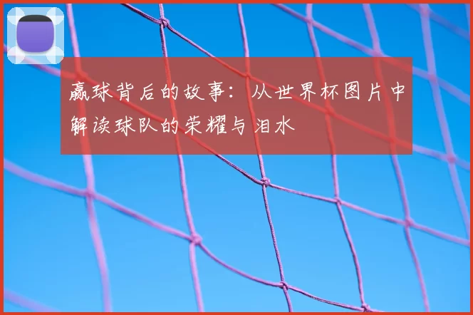赢球背后的故事:从世界杯图片中解读球队的荣耀与泪水