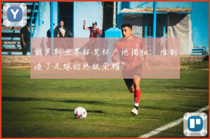 俄罗斯世界杯奖杯产地揭秘：谁制造了足球的终极荣耀？