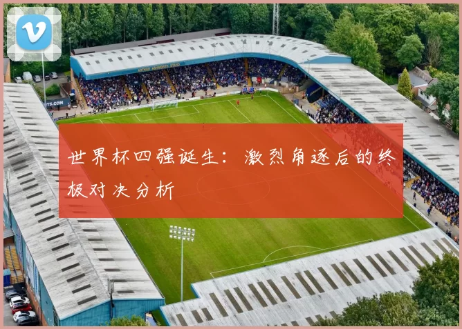 世界杯四强诞生：激烈角逐后的终极对决分析
