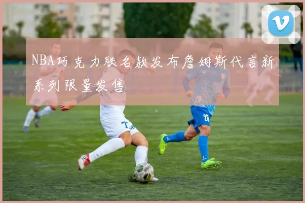 NBA巧克力联名款发布詹姆斯代言新系列限量发售