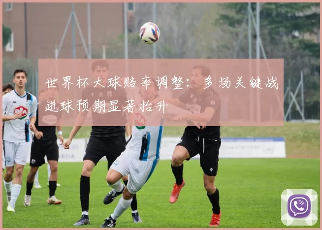 世界杯大球赔率调整:多场关键战进球预期显著抬升