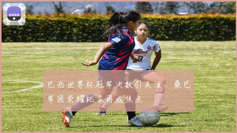 巴西世界杯冠军次数引关注，桑巴军团荣耀纪录再成焦点