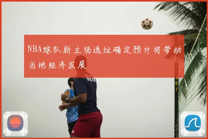 NBA球队新主场选址确定预计将带动当地经济发展