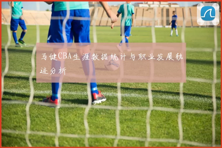 马健CBA生涯数据统计与职业发展轨迹分析