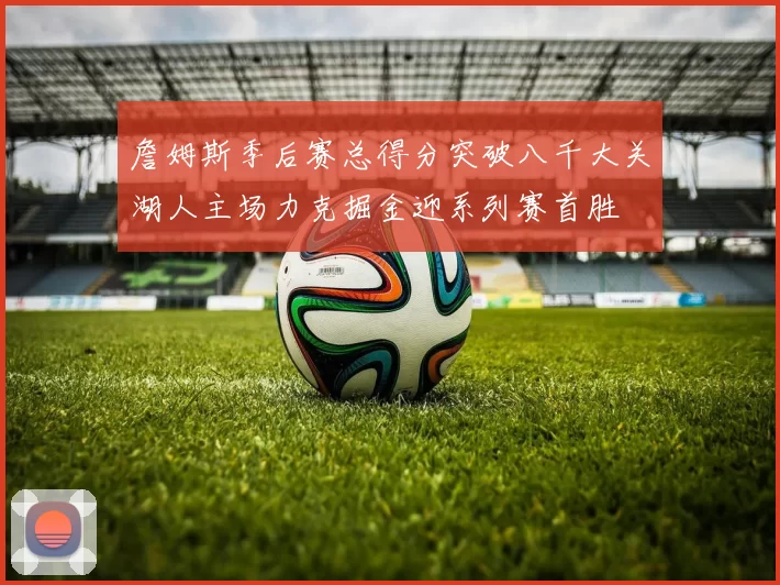 詹姆斯季后赛总得分突破八千大关湖人主场力克掘金迎系列赛首胜