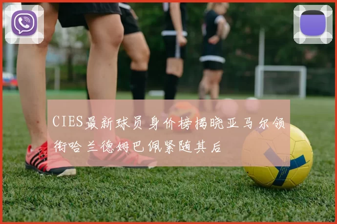 CIES最新球员身价榜揭晓亚马尔领衔哈兰德姆巴佩紧随其后