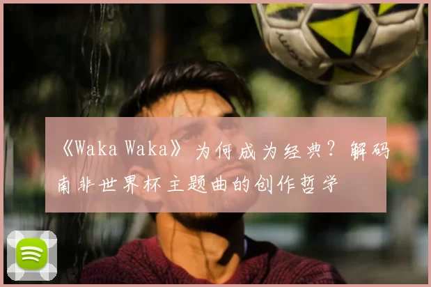 《Waka Waka》为何成为经典?解码南非世界杯主题曲的创作哲学