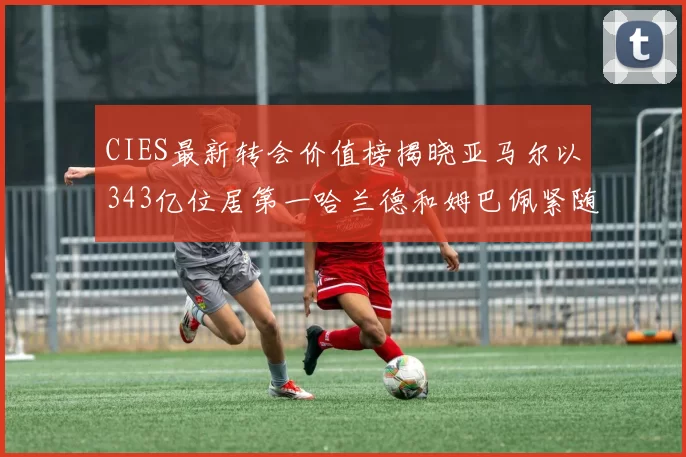 CIES最新转会价值榜揭晓亚马尔以343亿位居第一哈兰德和姆巴佩紧随其后