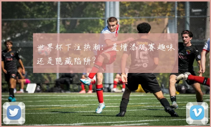 世界杯下注热潮:是增添观赛趣味还是隐藏陷阱?