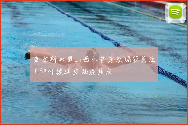 查尔斯加盟山西队首秀表现获关注 CBA外援适应期成焦点