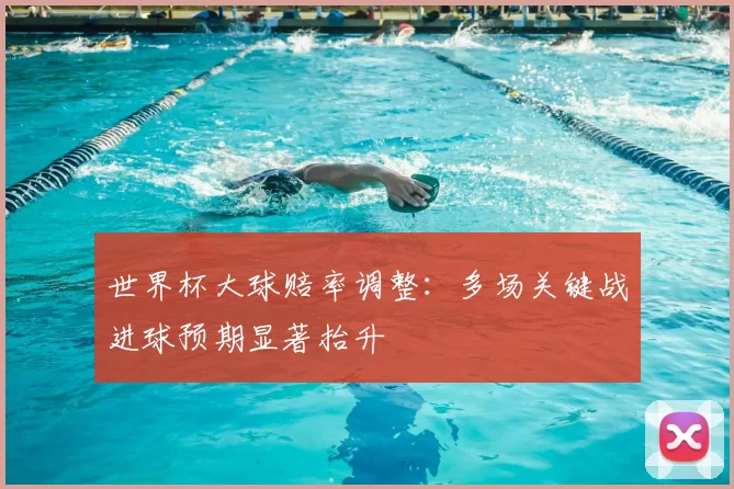 世界杯大球赔率调整：多场关键战进球预期显著抬升