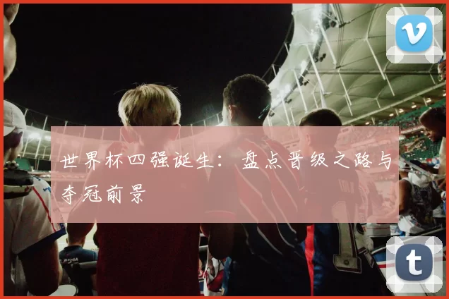 世界杯四强诞生：盘点晋级之路与夺冠前景