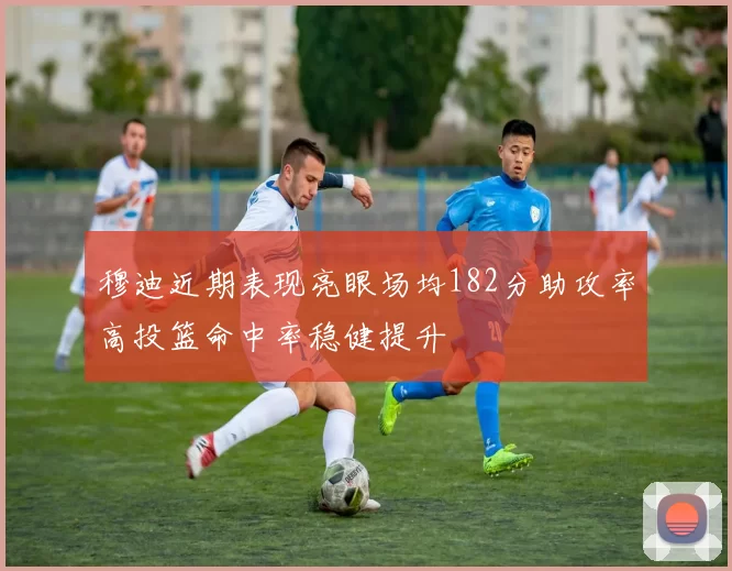 穆迪近期表现亮眼场均182分助攻率高投篮命中率稳健提升