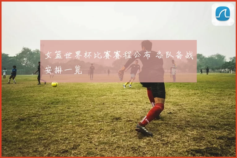 女篮世界杯比赛赛程公布 各队备战安排一览