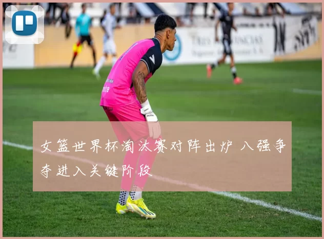 女篮世界杯淘汰赛对阵出炉 八强争夺进入关键阶段
