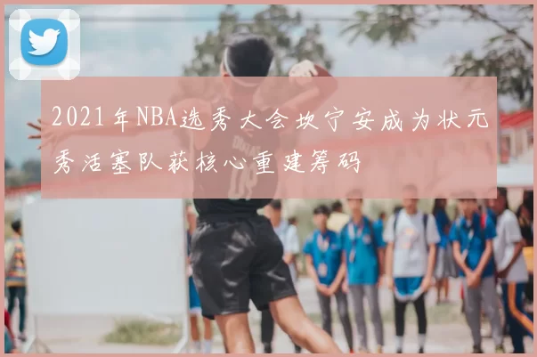 2021年NBA选秀大会坎宁安成为状元秀活塞队获核心重建筹码