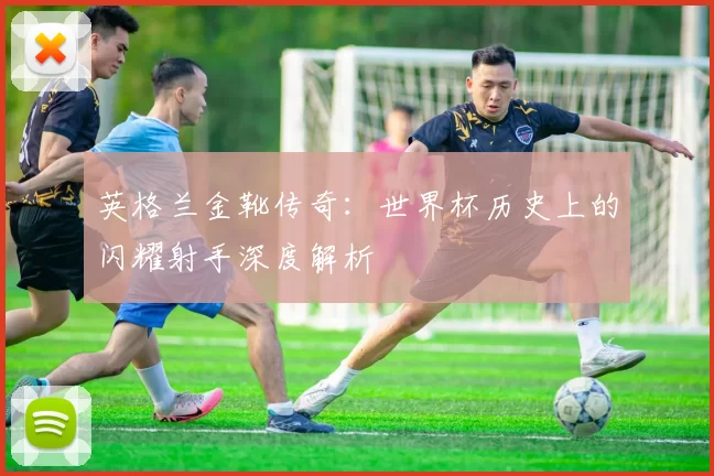 英格兰金靴传奇：世界杯历史上的闪耀射手深度解析