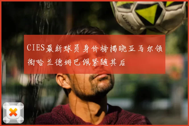 CIES最新球员身价榜揭晓亚马尔领衔哈兰德姆巴佩紧随其后