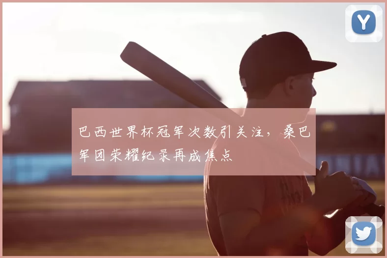 巴西世界杯冠军次数引关注，桑巴军团荣耀纪录再成焦点