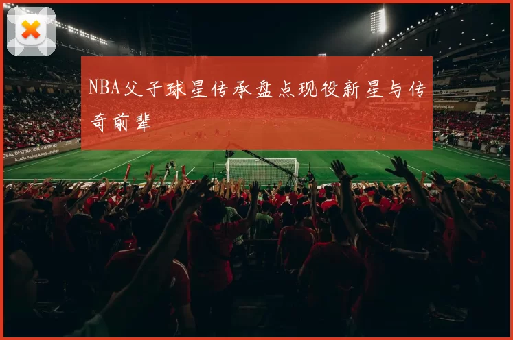 NBA父子球星传承盘点现役新星与传奇前辈