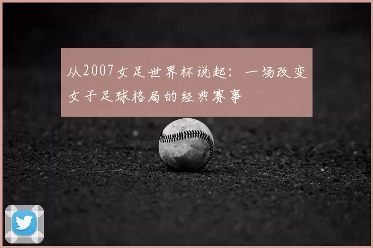 从2007女足世界杯说起:一场改变女子足球格局的经典赛事