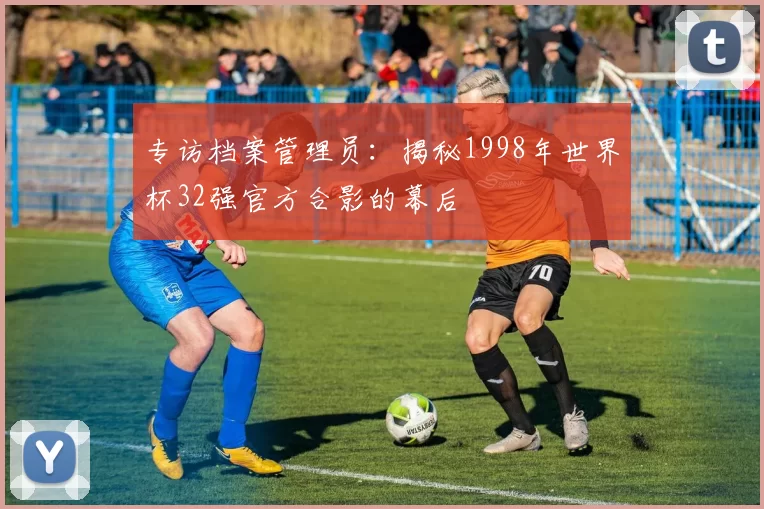 专访档案管理员：揭秘1998年世界杯32强官方合影的幕后