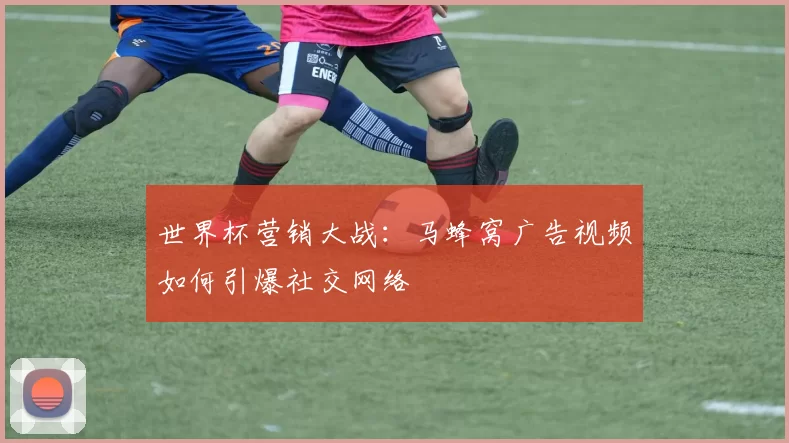 世界杯营销大战:马蜂窝广告视频如何引爆社交网络