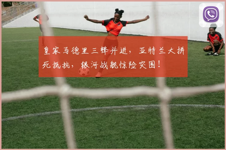 皇家马德里三锋并进，亚特兰大拼死抵抗，银河战舰惊险突围！