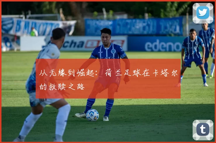 从无缘到崛起:荷兰足球在卡塔尔的救赎之路