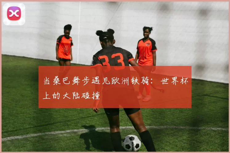 当桑巴舞步遇见欧洲铁骑：世界杯上的大陆碰撞