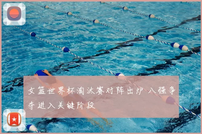 女篮世界杯淘汰赛对阵出炉 八强争夺进入关键阶段