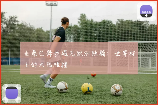 当桑巴舞步遇见欧洲铁骑:世界杯上的大陆碰撞
