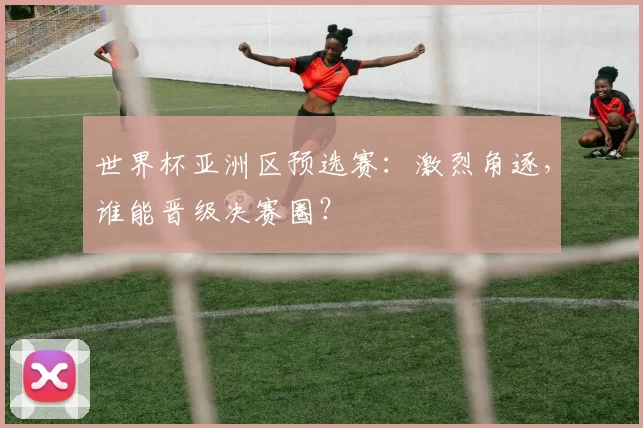 世界杯亚洲区预选赛：激烈角逐，谁能晋级决赛圈？