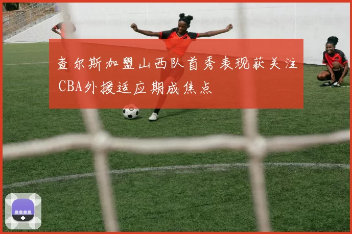 查尔斯加盟山西队首秀表现获关注 CBA外援适应期成焦点