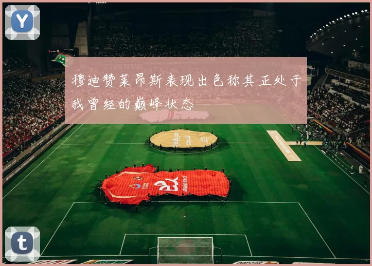 穆迪赞莱昂斯表现出色称其正处于我曾经的巅峰状态