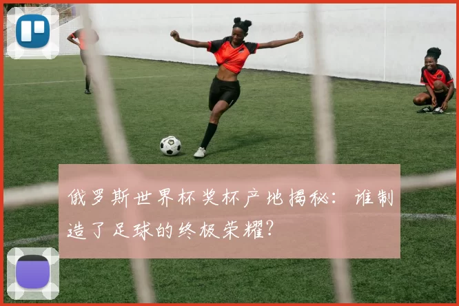 俄罗斯世界杯奖杯产地揭秘:谁制造了足球的终极荣耀?