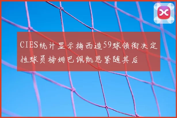 CIES统计显示梅西造59球领衔决定性球员榜姆巴佩凯恩紧随其后