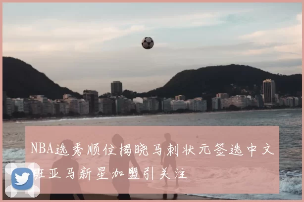 NBA选秀顺位揭晓马刺状元签选中文班亚马新星加盟引关注