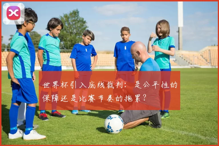 世界杯引入底线裁判:是公平性的保障还是比赛节奏的拖累?