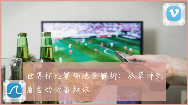 世界杯比赛场地全解析:从草坪到看台的必备知识