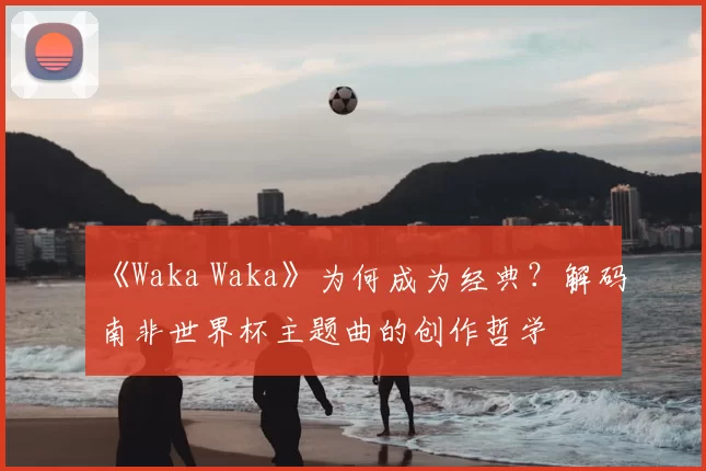 《Waka Waka》为何成为经典？解码南非世界杯主题曲的创作哲学