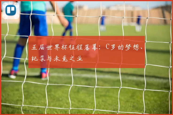五届世界杯征程落幕:C罗的梦想、纪录与未竟之业