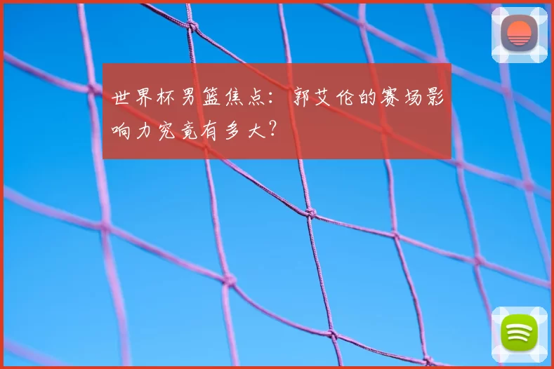 世界杯男篮焦点：郭艾伦的赛场影响力究竟有多大？